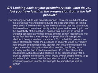 Q7) Looking back at your preliminary task, what do you
 feel you have learnt in the progression from it the full
                        product?
 Our shooting schedule was properly planned, however we did not follow
    this as well as we should have due to the encouragement of filming
    extra shots. If I were to film again, I would ensure that the basic shots
    that were listed down took priority in filming as well as keeping in mind
    the availability of the location. Location was quite key in terms of
    shooting schedule as we had limited time for certain locations as well
    as the fact that there was always the possibility of interruptions
    whether it being a teacher or a student. To combat this problem, we
    filmed afterschool where the presence of students would be virtually
    non-existent and notified every teacher with links to the location the
    importance of no disruptions therefore enabling the filming to run
    smoothly as this had limited interruptions. From this, I learnt that
    cooperation with people who had links to our locations was vital in
    order to prohibit interruptions which would overall enable filming to go
    smoother. I also learnt that it is important to stick to what was
    previously planned in order for filming to be smoother as well as
    swifter.
 ➲
 