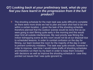 Q7) Looking back at your preliminary task, what do you
 feel you have learnt in the progression from it the full
                        product?

   ➲   The shooting schedule for the main task was quite difficult to complete
       as there were more shots we had to plan and each shot had to be one
       within a certain location. I, given the task of the shooting schedule,
       therefore planned that the outdoor scenes would be done first as we
       were going to start filming quite early in the morning and this would
       stop/ limit all outside interferences. My next priority was filming the
       indoor kidnapping scene as this room would not be at our disposal due
       to scheduled lessons. In order to combat confusion on the day for
       filming, our team booked the room for the majority of the day in order
       to prevent continuity mistakes. This task was quite smooth, however in
       order to improve, next time I would make drafts of shooting schedules
       and therefore run them by my team in order to keep them included
       with decisions as well as improve the shooting schedule in case they
       pointed out issues that I was quite ignorant to.
 