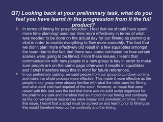 Q7) Looking back at your preliminary task, what do you
 feel you have learnt in the progression from it the full
                        product?
 ➲   In terms of timing for pre-production, I feel that we should have spent
     more time planning/ used our time more effectively in terms of what
     was needed to be done on the actual day for our filming as planning is
     vital in order to enable everything to flow more smoothly. The fact that
     we didn’t plan more effectively did result in a few squabbles amongst
     the team due to the fact that there was some confusion on how certain
     scenes were going to be filmed. From these issues, I learnt that
     communication with new people in a new group is key in order to make
     sure people are on the same page otherwise it results in squabbles
     and I shall therefore keep this in mind for future references.
 ➲   In our preliminary casting, we used people from our group to cut down on time
     and make the whole process more effective. This made it more effective as the
     people in our group were already familiar with what the roles were for filming
     and what each role had required of the actor. However, an issue that were
     raised with this task was the fact that there was no solid script organized for
     the preliminary task and therefore had an impact on our timing and continuity
     as the conversational sequences were messy and unrealistic at times. From
     this issue, I learnt that a script must be agreed on and learnt prior to filming as
     this would therefore keep up the continuity and the timing.
 