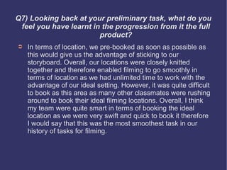 Q7) Looking back at your preliminary task, what do you
 feel you have learnt in the progression from it the full
                        product?
➲   In terms of location, we pre-booked as soon as possible as
    this would give us the advantage of sticking to our
    storyboard. Overall, our locations were closely knitted
    together and therefore enabled filming to go smoothly in
    terms of location as we had unlimited time to work with the
    advantage of our ideal setting. However, it was quite difficult
    to book as this area as many other classmates were rushing
    around to book their ideal filming locations. Overall, I think
    my team were quite smart in terms of booking the ideal
    location as we were very swift and quick to book it therefore
    I would say that this was the most smoothest task in our
    history of tasks for filming.
 