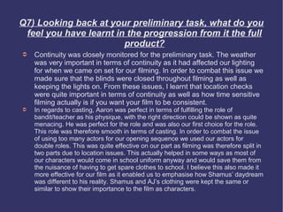 Q7) Looking back at your preliminary task, what do you
 feel you have learnt in the progression from it the full
                        product?
➲   Continuity was closely monitored for the preliminary task. The weather
    was very important in terms of continuity as it had affected our lighting
    for when we came on set for our filming. In order to combat this issue we
    made sure that the blinds were closed throughout filming as well as
    keeping the lights on. From these issues, I learnt that location checks
    were quite important in terms of continuity as well as how time sensitive
    filming actually is if you want your film to be consistent.
➲   In regards to casting, Aaron was perfect in terms of fulfilling the role of
    bandit/teacher as his physique, with the right direction could be shown as quite
    menacing. He was perfect for the role and was also our first choice for the role.
    This role was therefore smooth in terms of casting. In order to combat the issue
    of using too many actors for our opening sequence we used our actors for
    double roles. This was quite effective on our part as filming was therefore split in
    two parts due to location issues. This actually helped in some ways as most of
    our characters would come in school uniform anyway and would save them from
    the nuisance of having to get spare clothes to school. I believe this also made it
    more effective for our film as it enabled us to emphasise how Shamus’ daydream
    was different to his reality. Shamus and AJ’s clothing were kept the same or
    similar to show their importance to the film as characters.
 