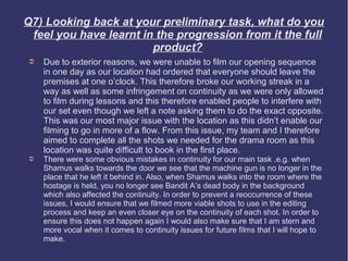 Q7) Looking back at your preliminary task, what do you
 feel you have learnt in the progression from it the full
                        product?
➲   Due to exterior reasons, we were unable to film our opening sequence
    in one day as our location had ordered that everyone should leave the
    premises at one o’clock. This therefore broke our working streak in a
    way as well as some infringement on continuity as we were only allowed
    to film during lessons and this therefore enabled people to interfere with
    our set even though we left a note asking them to do the exact opposite.
    This was our most major issue with the location as this didn’t enable our
    filming to go in more of a flow. From this issue, my team and I therefore
    aimed to complete all the shots we needed for the drama room as this
    location was quite difficult to book in the first place.
➲   There were some obvious mistakes in continuity for our main task .e.g. when
    Shamus walks towards the door we see that the machine gun is no longer in the
    place that he left it behind in. Also, when Shamus walks into the room where the
    hostage is held, you no longer see Bandit A’s dead body in the background
    which also affected the continuity. In order to prevent a reoccurrence of these
    issues, I would ensure that we filmed more viable shots to use in the editing
    process and keep an even closer eye on the continuity of each shot. In order to
    ensure this does not happen again I would also make sure that I am stern and
    more vocal when it comes to continuity issues for future films that I will hope to
    make.
 