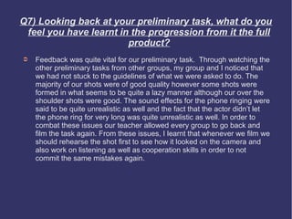 Q7) Looking back at your preliminary task, what do you
 feel you have learnt in the progression from it the full
                        product?
➲   Feedback was quite vital for our preliminary task. Through watching the
    other preliminary tasks from other groups, my group and I noticed that
    we had not stuck to the guidelines of what we were asked to do. The
    majority of our shots were of good quality however some shots were
    formed in what seems to be quite a lazy manner although our over the
    shoulder shots were good. The sound effects for the phone ringing were
    said to be quite unrealistic as well and the fact that the actor didn’t let
    the phone ring for very long was quite unrealistic as well. In order to
    combat these issues our teacher allowed every group to go back and
    film the task again. From these issues, I learnt that whenever we film we
    should rehearse the shot first to see how it looked on the camera and
    also work on listening as well as cooperation skills in order to not
    commit the same mistakes again.
 