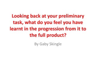Looking back at your preliminary
task, what do you feel you have
learnt in the progression from it to
the full product?
By Gaby Skingle
 