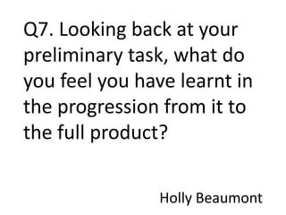 Q7. Looking back at your
preliminary task, what do
you feel you have learnt in
the progression from it to
the full product?

               Holly Beaumont
 