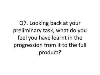 Q7. Looking back at your
preliminary task, what do you
  feel you have learnt in the
progression from it to the full
           product?
 