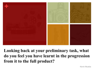 +
Looking back at your preliminary task, what
do you feel you have learnt in the progression
from it to the full product?
Kevin Ntueba
 