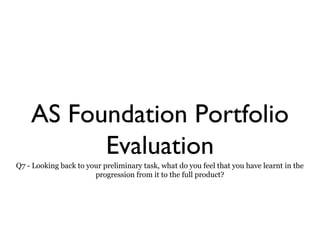 AS Foundation Portfolio
Evaluation
Q7 - Looking back to your preliminary task, what do you feel that you have learnt in the
progression from it to the full product?
 