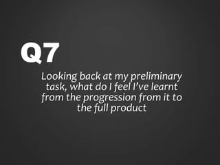Q7
Looking back at my preliminary
task, what do I feel I’ve learnt
from the progression from it to
the full product
 