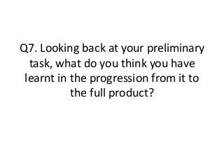 Q7. Looking back at your preliminary
task, what do you think you have
learnt in the progression from it to
the full product?

 