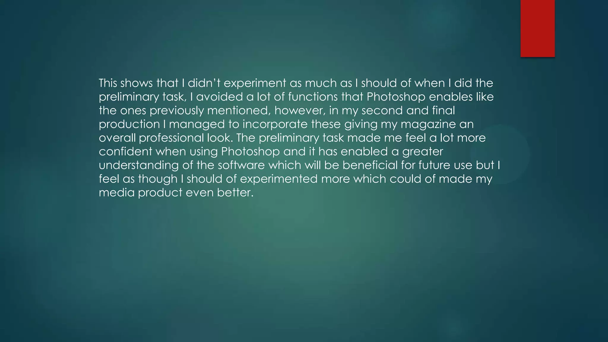 This shows that I didn’t experiment as much as I should of when I did the
preliminary task, I avoided a lot of functions that Photoshop enables like
the ones previously mentioned, however, in my second and final
production I managed to incorporate these giving my magazine an
overall professional look. The preliminary task made me feel a lot more
confident when using Photoshop and it has enabled a greater
understanding of the software which will be beneficial for future use but I
feel as though I should of experimented more which could of made my
media product even better.

 