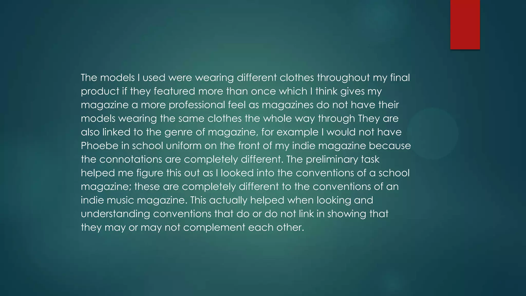 The models I used were wearing different clothes throughout my final
product if they featured more than once which I think gives my
magazine a more professional feel as magazines do not have their
models wearing the same clothes the whole way through They are
also linked to the genre of magazine, for example I would not have
Phoebe in school uniform on the front of my indie magazine because
the connotations are completely different. The preliminary task
helped me figure this out as I looked into the conventions of a school
magazine; these are completely different to the conventions of an
indie music magazine. This actually helped when looking and
understanding conventions that do or do not link in showing that
they may or may not complement each other.

 