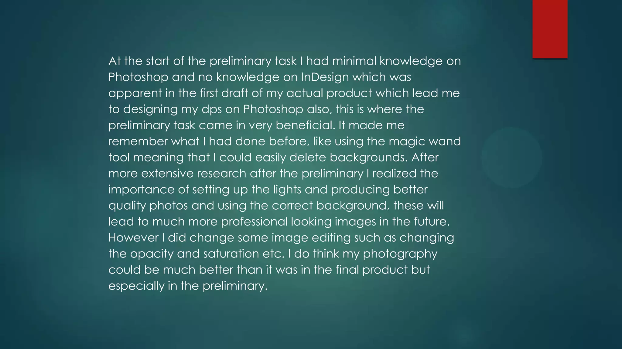 At the start of the preliminary task I had minimal knowledge on
Photoshop and no knowledge on InDesign which was
apparent in the first draft of my actual product which lead me
to designing my dps on Photoshop also, this is where the
preliminary task came in very beneficial. It made me
remember what I had done before, like using the magic wand
tool meaning that I could easily delete backgrounds. After
more extensive research after the preliminary I realized the
importance of setting up the lights and producing better
quality photos and using the correct background, these will
lead to much more professional looking images in the future.
However I did change some image editing such as changing
the opacity and saturation etc. I do think my photography
could be much better than it was in the final product but
especially in the preliminary.

 
