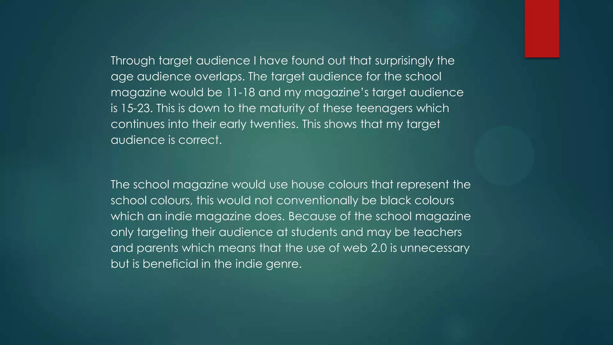 Through target audience I have found out that surprisingly the
age audience overlaps. The target audience for the school
magazine would be 11-18 and my magazine’s target audience
is 15-23. This is down to the maturity of these teenagers which
continues into their early twenties. This shows that my target
audience is correct.

The school magazine would use house colours that represent the
school colours, this would not conventionally be black colours
which an indie magazine does. Because of the school magazine
only targeting their audience at students and may be teachers
and parents which means that the use of web 2.0 is unnecessary
but is beneficial in the indie genre.

 