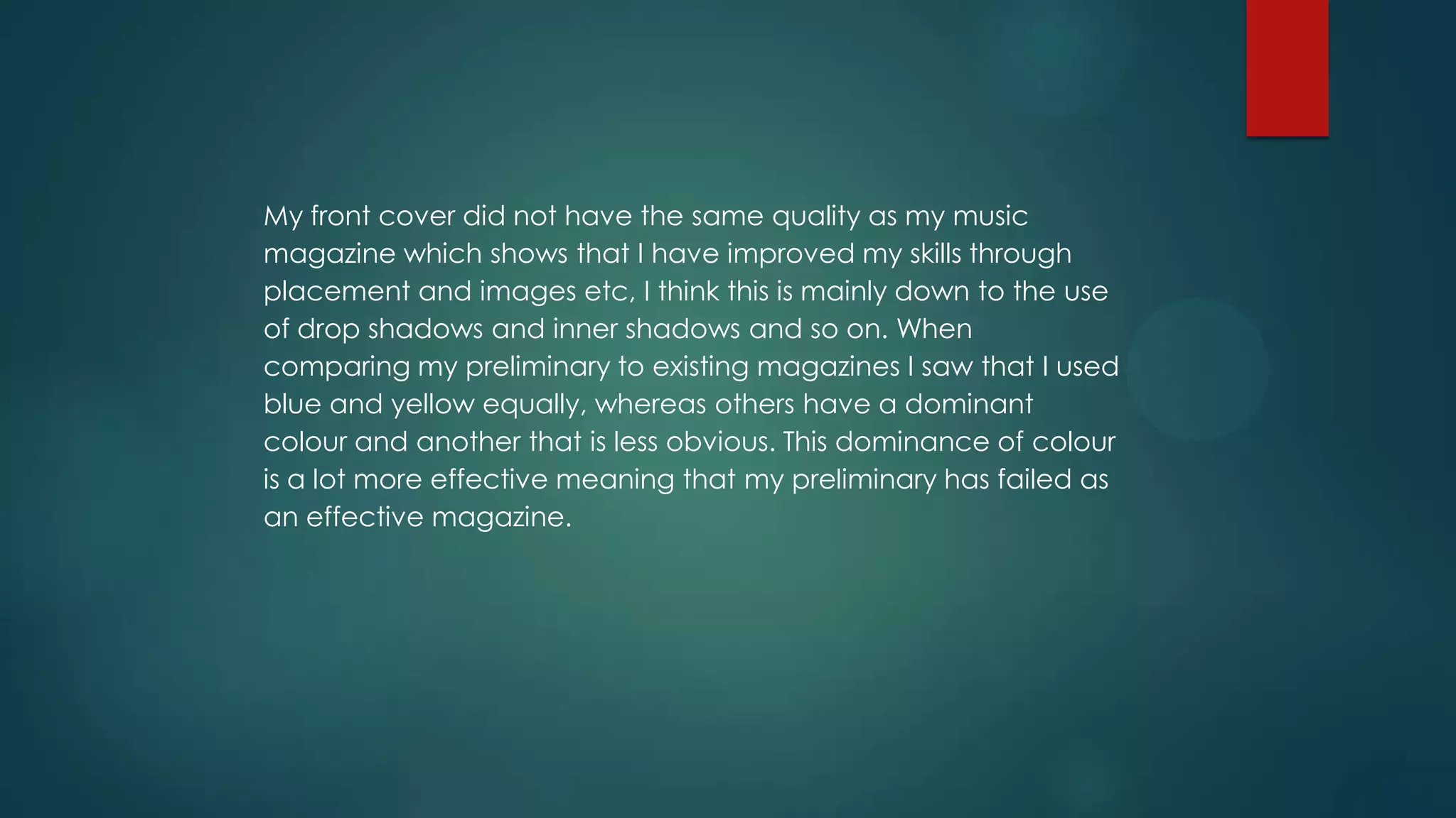 My front cover did not have the same quality as my music
magazine which shows that I have improved my skills through
placement and images etc, I think this is mainly down to the use
of drop shadows and inner shadows and so on. When
comparing my preliminary to existing magazines I saw that I used
blue and yellow equally, whereas others have a dominant
colour and another that is less obvious. This dominance of colour
is a lot more effective meaning that my preliminary has failed as
an effective magazine.

 