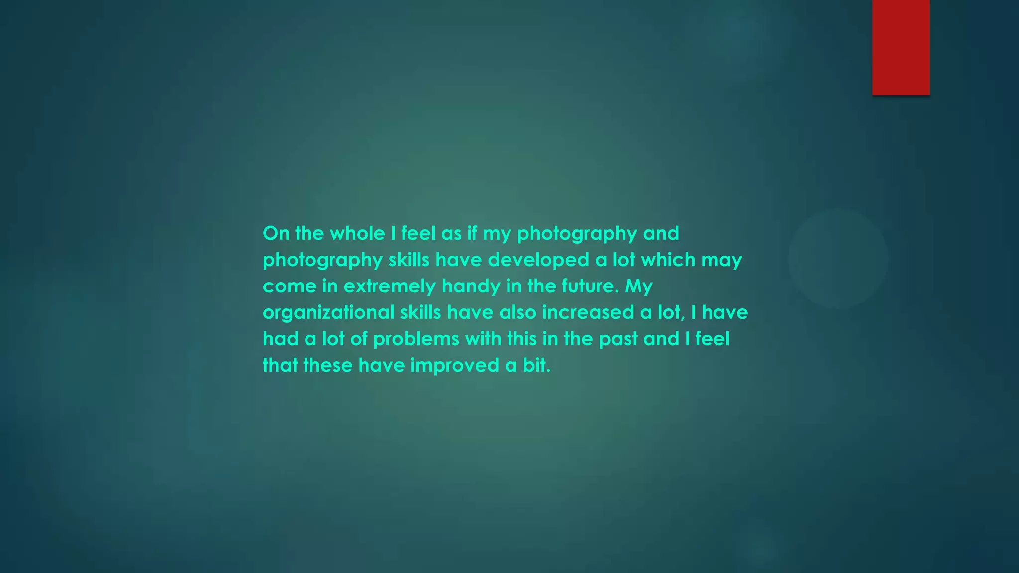 On the whole I feel as if my photography and
photography skills have developed a lot which may
come in extremely handy in the future. My
organizational skills have also increased a lot, I have
had a lot of problems with this in the past and I feel
that these have improved a bit.

 