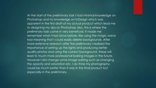 At the start of the preliminary task I had minimal knowledge on
Photoshop and no knowledge on InDesign which was
apparent in the first draft of my actual product which lead me
to designing my dps on Photoshop also, this is where the
preliminary task came in very beneficial. It made me
remember what I had done before, like using the magic wand
tool meaning that I could easily delete backgrounds. After
more extensive research after the preliminary I realized the
importance of setting up the lights and producing better
quality photos and using the correct background, these will
lead to much more professional looking images in the future.
However I did change some image editing such as changing
the opacity and saturation etc. I do think my photography
could be much better than it was in the final product but
especially in the preliminary.

 