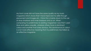 My front cover did not have the same quality as my music
magazine which shows that I have improved my skills through
placement and images etc, I think this is mainly down to the use
of drop shadows and inner shadows and so on. When
comparing my preliminary to existing magazines I saw that I used
blue and yellow equally, whereas others have a dominant
colour and another that is less obvious. This dominance of colour
is a lot more effective meaning that my preliminary has failed as
an effective magazine.

 