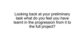 Looking back at your preliminary
task what do you feel you have
learnt in the progression from it to
the full project?
 