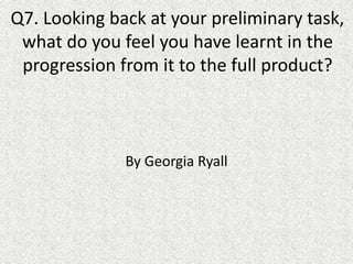 Q7. Looking back at your preliminary task,
what do you feel you have learnt in the
progression from it to the full product?
By Georgia Ryall
 