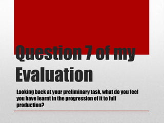 Question 7 of my
Evaluation
Looking back at your preliminary task, what do you feel
you have learnt in the progression of it to full
production?
 