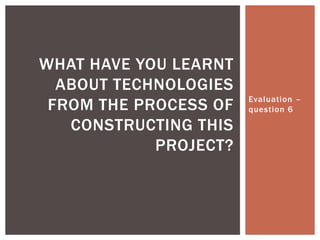 Evaluation –
question 6
WHAT HAVE YOU LEARNT
ABOUT TECHNOLOGIES
FROM THE PROCESS OF
CONSTRUCTING THIS
PROJECT?
 