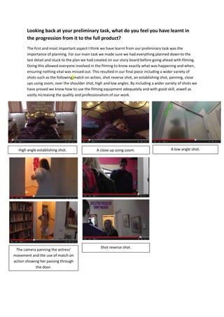 Looking back at your preliminary task, what do you feel you have learnt in
the progression from it to the full product?
The first and most important aspect I think we have learnt from our preliminary task was the
importance of planning. For our main task we made sure we had everything planned down to the
last detail and stuck to the plan we had created on our story board before going ahead with filming.
Doing this allowed everyone involved in the filming to know exactly what was happening and when,
ensuring nothing vital was missed out. This resulted in our final piece including a wider variety of
shots such as the following;match on action, shot reverse shot, an establishing shot, panning, close
ups using zoom, over the shoulder shot, high and low angles. By including a wider variety of shots we
have proved we know how to use the filming equipment adequately and with good skill, aswell as
vastly increasing the quality and professionalism of our work.
High angle establishing shot. A close up using zoom.
The camera panning the actress’
movement and the use of match on
action showing her passing through
the door.
A low angle shot.
Shot reverse shot.
 