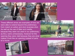 Medium long shot
Medium close
up
Match on
action
Very long shot
Dissolve edit
These different shots are examples of how we
were able to extend beyond the preliminary
from match on action and shot reverese shot.
As well as the use of titles and credits,
because they were not used in our preliminary
as the y were unnecessary, however for the
opening they were vital because they are what
makes it look like an opening instead of parts
of a movie.
 