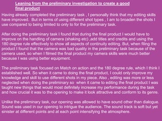 Leaning from the preliminary investigation to create a good
final product
Having already completed the preliminary task , I personally think that my editing skills
have improved. But in terms of using different shot types , I am to broaden the shots I
use compared to being limited to only to for the preliminary task.
After doing the preliminary task I found that during the final product I would have to
improve on the handling of camera (shaking etc) ,add titles and credits and using the
180 degree rule effectively to show all aspects of continuity editing. But, when filing the
product I found that the camera was bad quality in the preliminary task because of the
camera used, so when I filmed the final product my camera skills were much better
because I was using better equipment.
The preliminary task focused on Match on action and the 180 degree rule, which I think I
established well. So when it came to doing the final product, I could only improve my
knowledge and skill to use different shots in my piece. Also , editing was more or less
neglected when doing the preliminary so when it came to editing the final product I was
taught new things that would most definitely increase my performance during the task
and how crucial it was to the opening to make it look attractive and conform to its genre.
Unlike the preliminary task, our opening was allowed to have sound other than dialogue.
Sound was used in our opening to intrigue the audience. The sound track is soft but yet
sinister at different points and at each point intensifying the atmosphere.
 