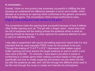 Overall, I think our end product was extremely successful in fulfilling the task
because we understood the difference between a horror and a thriller, which
allowed us to produce an opening which conformed to the generic convention
of the thriller genre. The conventions I think it most conformed to were..
Enigma ,cross-cutitng and music situated to the genre.
The conventions make the opening look successful because of how it reflects
other thriller opening such as “The girl with a dragon tatoo”, where they both
are full of suspense and the editing entices the audience which is what an
opening should do because it is what captures the audience attention to want
to carry on watching the film.
I was able to experiment with sound and editing tools and I learnt that it is very
important that we used copyright FREE music for the product to be ours.
Through the making of “C A P T U R E” I discovered what makes a good
thriller opening and what attracts the target audience to want to watch it and
view more of the film . To conclude, I have learnt a lot when it comes to
conforming to a certain genre when making a product based on that genre
specifically and how to create suspense and tension not only within the film
but with the audience as well, and I did this through the different shots used in
the film and through the music to create and intensify the atmosphere.
In conclusion…
 