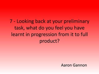 7 - Looking back at your preliminary
task, what do you feel you have
learnt in progression from it to full
product?
Aaron Gannon
 