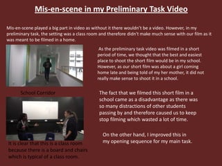 Mis-en-scene in my Preliminary Task Video
Mis-en-scene played a big part in video as without it there wouldn’t be a video. However, in my
preliminary task, the setting was a class room and therefore didn't make much sense with our film as it
was meant to be filmed in a home.
School Corridor
It is clear that this is a class room
because there is a board and chairs
which is typical of a class room.
As the preliminary task video was filmed in a short
period of time, we thought that the best and easiest
place to shoot the short film would be in my school.
However, as our short film was about a girl coming
home late and being told of my her mother, it did not
really make sense to shoot it in a school.
The fact that we filmed this short film in a
school came as a disadvantage as there was
so many distractions of other students
passing by and therefore caused us to keep
stop filming which wasted a lot of time.
On the other hand, I improved this in
my opening sequence for my main task.
 
