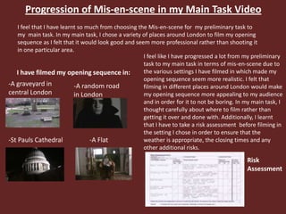 Progression of Mis-en-scene in my Main Task Video
I feel that I have learnt so much from choosing the Mis-en-scene for my preliminary task to
my main task. In my main task, I chose a variety of places around London to film my opening
sequence as I felt that it would look good and seem more professional rather than shooting it
in one particular area.
-A random road
in London
I have filmed my opening sequence in:
-A graveyard in
central London
-St Pauls Cathedral -A Flat
I feel like I have progressed a lot from my preliminary
task to my main task in terms of mis-en-scene due to
the various settings I have filmed in which made my
opening sequence seem more realistic. I felt that
filming in different places around London would make
my opening sequence more appealing to my audience
and in order for it to not be boring. In my main task, I
thought carefully about where to film rather than
getting it over and done with. Additionally, I learnt
that I have to take a risk assessment before filming in
the setting I chose in order to ensure that the
weather is appropriate, the closing times and any
other additional risks.
Risk
Assessment
 