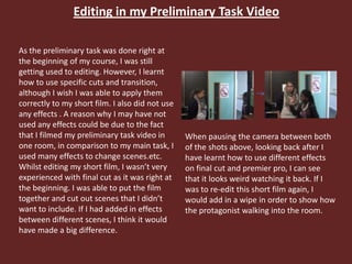 Editing in my Preliminary Task Video
As the preliminary task was done right at
the beginning of my course, I was still
getting used to editing. However, I learnt
how to use specific cuts and transition,
although I wish I was able to apply them
correctly to my short film. I also did not use
any effects . A reason why I may have not
used any effects could be due to the fact
that I filmed my preliminary task video in
one room, in comparison to my main task, I
used many effects to change scenes.etc.
Whilst editing my short film, I wasn’t very
experienced with final cut as it was right at
the beginning. I was able to put the film
together and cut out scenes that I didn’t
want to include. If I had added in effects
between different scenes, I think it would
have made a big difference.
When pausing the camera between both
of the shots above, looking back after I
have learnt how to use different effects
on final cut and premier pro, I can see
that it looks weird watching it back. If I
was to re-edit this short film again, I
would add in a wipe in order to show how
the protagonist walking into the room.
 