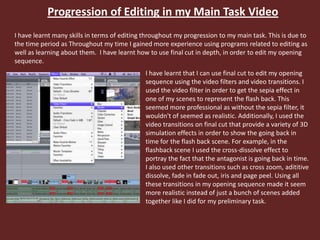 Progression of Editing in my Main Task Video
I have learnt many skills in terms of editing throughout my progression to my main task. This is due to
the time period as Throughout my time I gained more experience using programs related to editing as
well as learning about them. I have learnt how to use final cut in depth, in order to edit my opening
sequence.
I have learnt that I can use final cut to edit my opening
sequence using the video filters and video transitions. I
used the video filter in order to get the sepia effect in
one of my scenes to represent the flash back. This
seemed more professional as without the sepia filter, it
wouldn't of seemed as realistic. Additionally, I used the
video transitions on final cut that provide a variety of 3D
simulation effects in order to show the going back in
time for the flash back scene. For example, in the
flashback scene I used the cross-dissolve effect to
portray the fact that the antagonist is going back in time.
I also used other transitions such as cross zoom, adititive
dissolve, fade in fade out, iris and page peel. Using all
these transitions in my opening sequence made it seem
more realistic instead of just a bunch of scenes added
together like I did for my preliminary task.
 