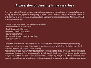 Progression of planning in my main task
There was a big difference between my preliminary task and my main task in terms of planning as
during my main task, I planned everything in depth. This is clear as I have done in depth research
and planning in order to make a successful and professional opening sequence. My research and
planning consisted of:
-Writing out a treatment for my opening sequence
- The development of the Genre
- Top 5 directors in the genre
- Research on stock characters
- Sound track analysis
- Forms and conventions of Horror films
- Bbfc certification
Doing that research was very important as I was prepared enough to make my own opening
sequence, having the correct knowledge, in comparison to my preliminary task, in which I had
started it without any research and planning.
Additionally, I made my own story boards before filming in order to be prepared whilst filming and
have everything ready. This was very useful as I felt like all I had to do during filming was look at my
story board and film the same shots. Furthermore, I turned my story board into an animatic video
to see if I was able to see an animatic version of my opening sequence just by looking at that video.
 