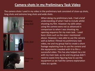 Camera shots in my Preliminary Task Video
The camera shots I used in my video in the preliminary task consisted of close-up shots,
long shots and extreme long shots and wide shots.
Extreme
long shot
Wide shot
Close-up
shot
When doing my preliminary task, I had a brief
understanding of what I had to include whilst
shooting my film. However my skills when
using the camera were not as advanced in
comparison to when I was shooting my
opening sequence for my main task. I used
basic shots such as the ones I mentioned
above. However, I was able to use the camera
well as before I filmed my preliminary task
video, me and my group had to create a short
footage explaining how to use the camera and
the equipments I needed with it to film a
successful video. This has also helped me a lot
with my main task, as me and my group didn’t
need to waste time figuring how to use the
equipment as we had the camera explanation
video as a guide.
 