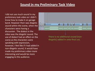 Sound in my Preliminary Task Video
I did not use much sound in my
preliminary task video as I didn’t
know how to make it on garage
band. However their was diegetic
sound within the scene, when the
characters were having a
discussion. The dialect in the
video was the diegetic sound. The
use of dialect had an effect on the
scene as the characters were
speaking with expression,
however, I feel like if I had added in
non-diegetic sound, it would have
made my preliminary video more
interesting and would be more
engaging to the audience.
There is no additional sound (non-
diegetic) added in onto final cut.
 