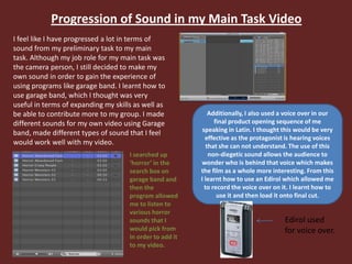 Progression of Sound in my Main Task Video
I feel like I have progressed a lot in terms of
sound from my preliminary task to my main
task. Although my job role for my main task was
the camera person, I still decided to make my
own sound in order to gain the experience of
using programs like garage band. I learnt how to
use garage band, which I thought was very
useful in terms of expanding my skills as well as
be able to contribute more to my group. I made
different sounds for my own video using Garage
band, made different types of sound that I feel
would work well with my video.
I searched up
‘horror’ in the
search box on
garage band and
then the
program allowed
me to listen to
various horror
sounds that I
would pick from
in order to add it
to my video.
Additionally, I also used a voice over in our
final product opening sequence of me
speaking in Latin. I thought this would be very
effective as the protagonist is hearing voices
that she can not understand. The use of this
non-diegetic sound allows the audience to
wonder who is behind that voice which makes
the film as a whole more interesting. From this
I learnt how to use an Edirol which allowed me
to record the voice over on it. I learnt how to
use it and then load it onto final cut.
Edirol used
for voice over.
 