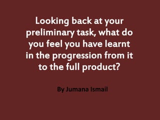 Looking back at your
preliminary task, what do
you feel you have learnt
in the progression from it
to the full product?
By Jumana Ismail
 