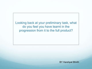 Looking back at your preliminary task, what
do you feel you have learnt in the
progression from it to the full product?
BY Harshpal Bhirth
 