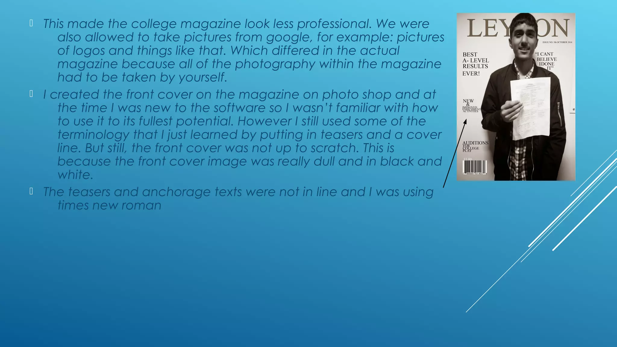  This made the college magazine look less professional. We were
also allowed to take pictures from google, for example: pictures
of logos and things like that. Which differed in the actual
magazine because all of the photography within the magazine
had to be taken by yourself.
 I created the front cover on the magazine on photo shop and at
the time I was new to the software so I wasn’t familiar with how
to use it to its fullest potential. However I still used some of the
terminology that I just learned by putting in teasers and a cover
line. But still, the front cover was not up to scratch. This is
because the front cover image was really dull and in black and
white.
 The teasers and anchorage texts were not in line and I was using
times new roman
 