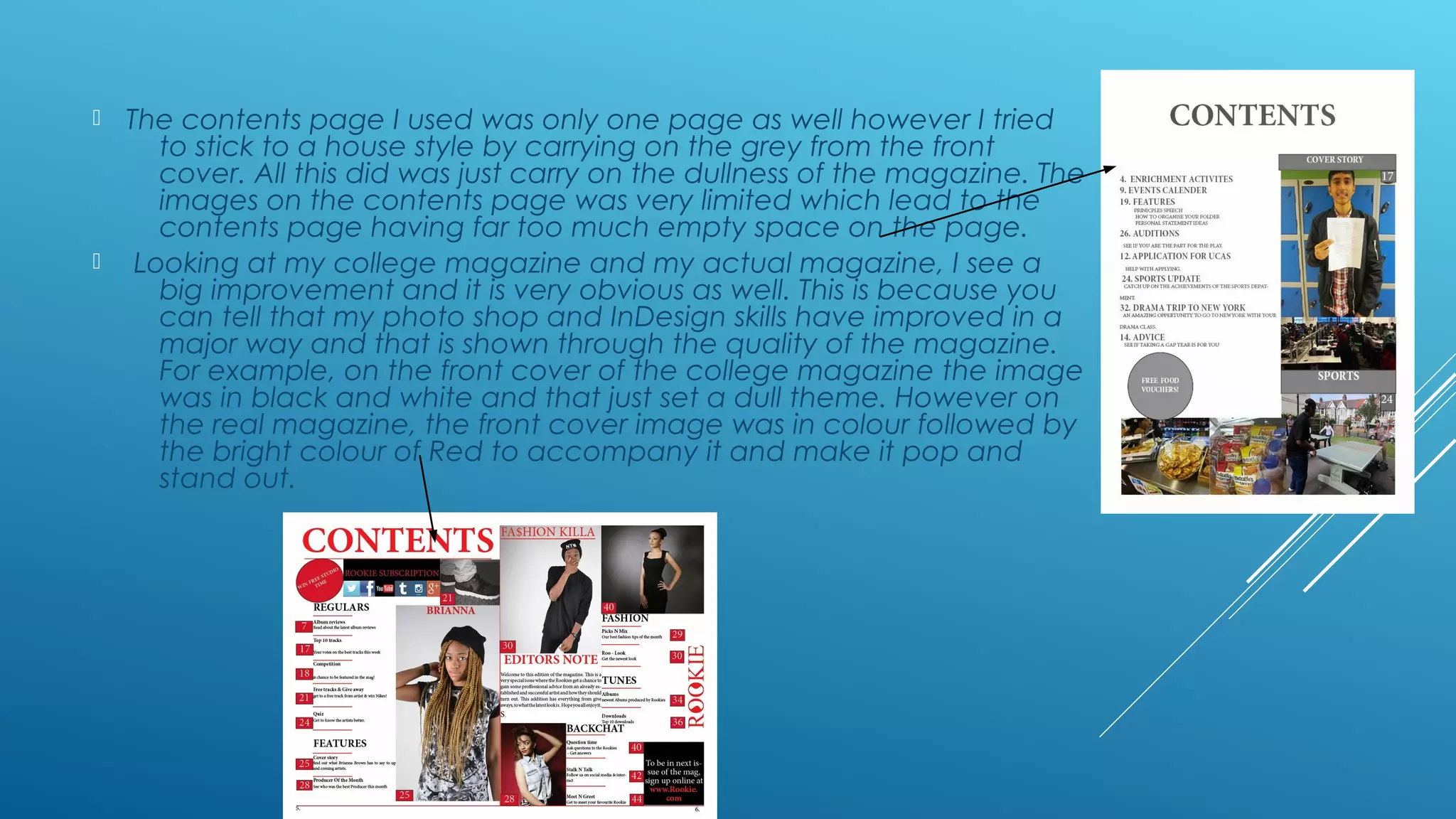  The contents page I used was only one page as well however I tried
to stick to a house style by carrying on the grey from the front
cover. All this did was just carry on the dullness of the magazine. The
images on the contents page was very limited which lead to the
contents page having far too much empty space on the page.
 Looking at my college magazine and my actual magazine, I see a
big improvement and it is very obvious as well. This is because you
can tell that my photo shop and InDesign skills have improved in a
major way and that is shown through the quality of the magazine.
For example, on the front cover of the college magazine the image
was in black and white and that just set a dull theme. However on
the real magazine, the front cover image was in colour followed by
the bright colour of Red to accompany it and make it pop and
stand out.
 