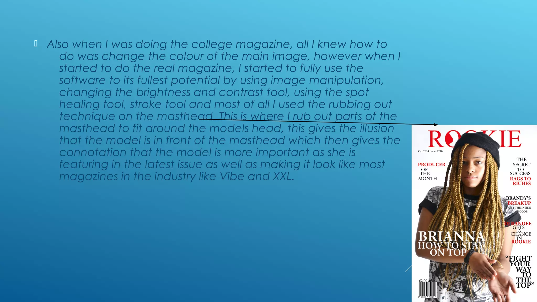  Also when I was doing the college magazine, all I knew how to
do was change the colour of the main image, however when I
started to do the real magazine, I started to fully use the
software to its fullest potential by using image manipulation,
changing the brightness and contrast tool, using the spot
healing tool, stroke tool and most of all I used the rubbing out
technique on the masthead. This is where I rub out parts of the
masthead to fit around the models head, this gives the illusion
that the model is in front of the masthead which then gives the
connotation that the model is more important as she is
featuring in the latest issue as well as making it look like most
magazines in the industry like Vibe and XXL.
 