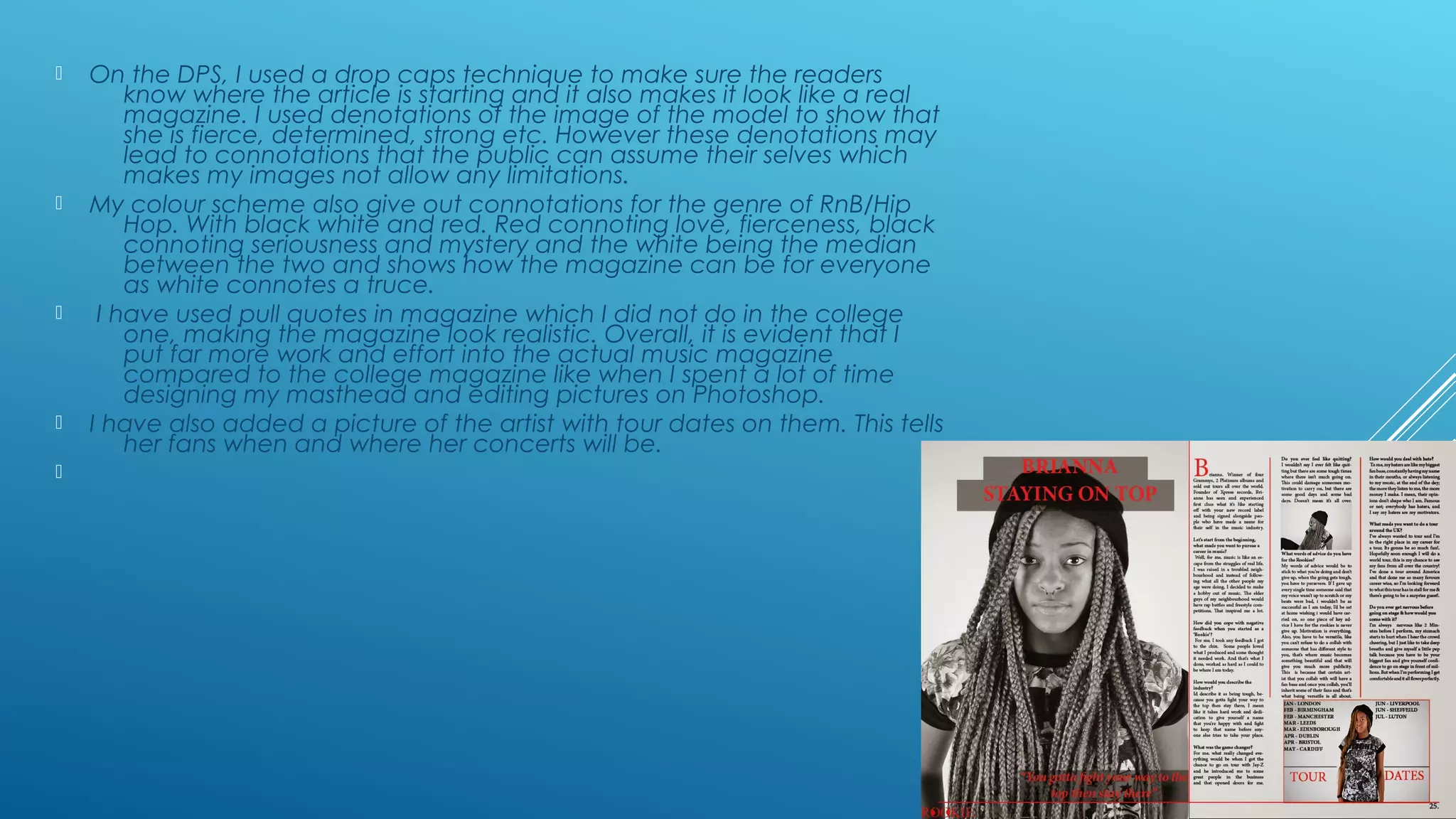  On the DPS, I used a drop caps technique to make sure the readers
know where the article is starting and it also makes it look like a real
magazine. I used denotations of the image of the model to show that
she is fierce, determined, strong etc. However these denotations may
lead to connotations that the public can assume their selves which
makes my images not allow any limitations.
 My colour scheme also give out connotations for the genre of RnB/Hip
Hop. With black white and red. Red connoting love, fierceness, black
connoting seriousness and mystery and the white being the median
between the two and shows how the magazine can be for everyone
as white connotes a truce.
 I have used pull quotes in magazine which I did not do in the college
one, making the magazine look realistic. Overall, it is evident that I
put far more work and effort into the actual music magazine
compared to the college magazine like when I spent a lot of time
designing my masthead and editing pictures on Photoshop.
 I have also added a picture of the artist with tour dates on them. This tells
her fans when and where her concerts will be.

 
