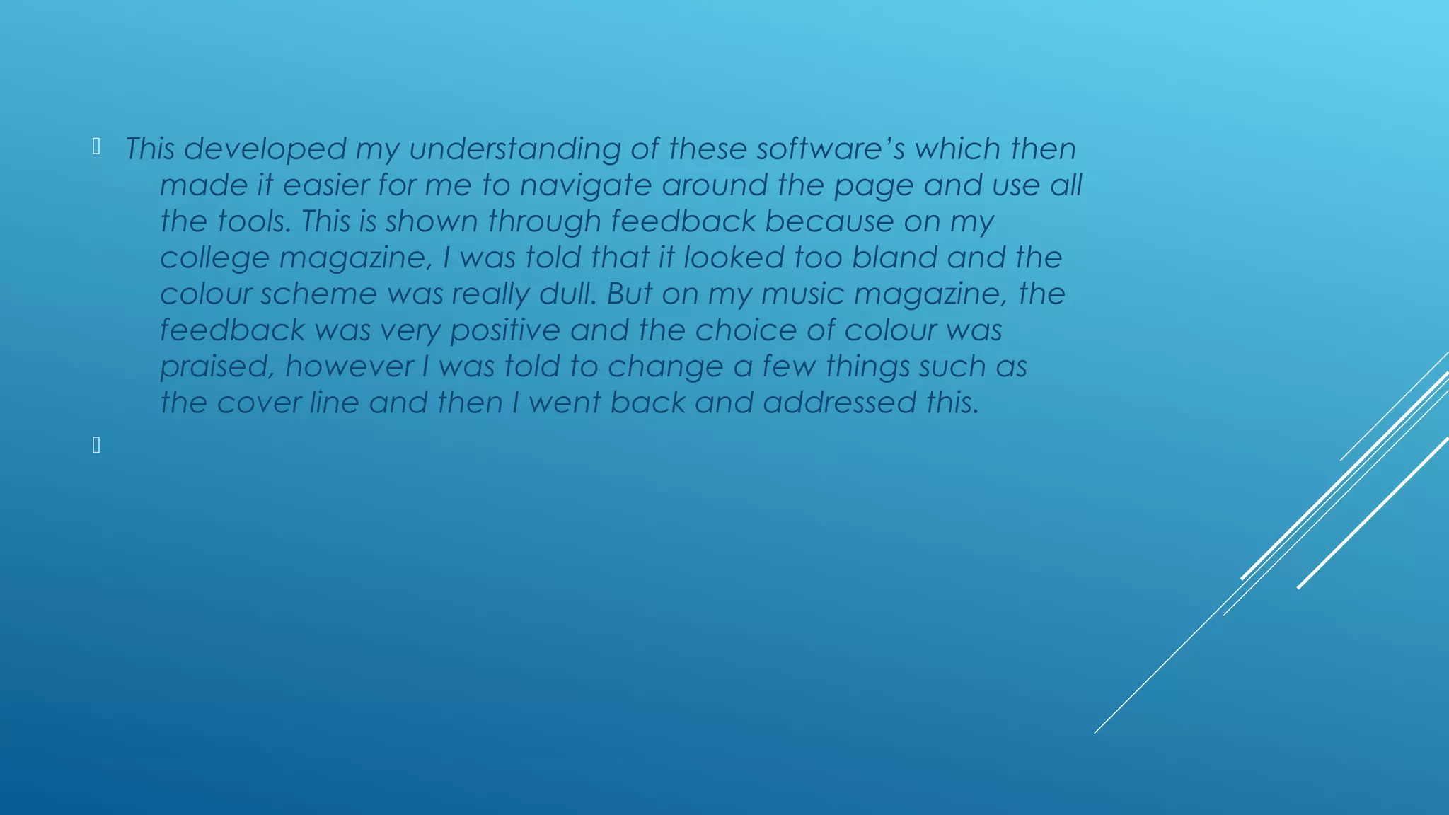  This developed my understanding of these software’s which then
made it easier for me to navigate around the page and use all
the tools. This is shown through feedback because on my
college magazine, I was told that it looked too bland and the
colour scheme was really dull. But on my music magazine, the
feedback was very positive and the choice of colour was
praised, however I was told to change a few things such as
the cover line and then I went back and addressed this.

 