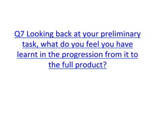 Q7	
  Looking	
  back	
  at	
  your	
  preliminary	
  
task,	
  what	
  do	
  you	
  feel	
  you	
  have	
  
learnt	
  in	
  the	
  progression	
  from	
  it	
  to	
  
the	
  full	
  product?	
  
 