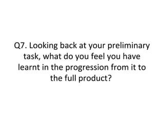 Q7. Looking back at your preliminary
task, what do you feel you have
learnt in the progression from it to
the full product?
 
