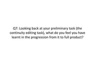 Q7: Looking back at your preliminary task (the
continuity editing task), what do you feel you have
learnt in the progression from it to full product?
 
