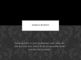 Looking back at your preliminary task, what do
you feel you have learnt in the progression from
it to the full product?
MARCIA RUMSEY
 